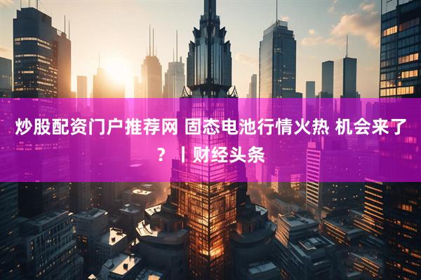 炒股配资门户推荐网 固态电池行情火热 机会来了?丨财经头条