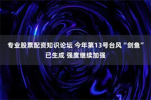 专业股票配资知识论坛 今年第13号台风“剑鱼”已生成 强度继续加强