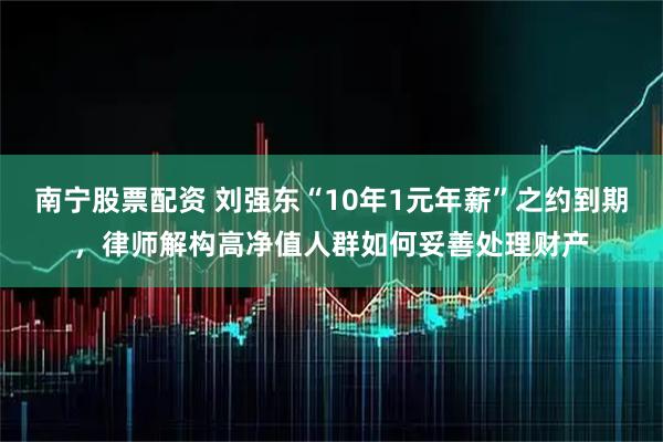 南宁股票配资 刘强东“10年1元年薪”之约到期，律师解构高净值人群如何妥善处理财产